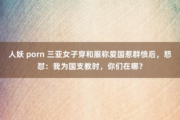 人妖 porn 三亚女子穿和服称爱国惹群愤后，怒怼：我为国支教时，你们在哪？