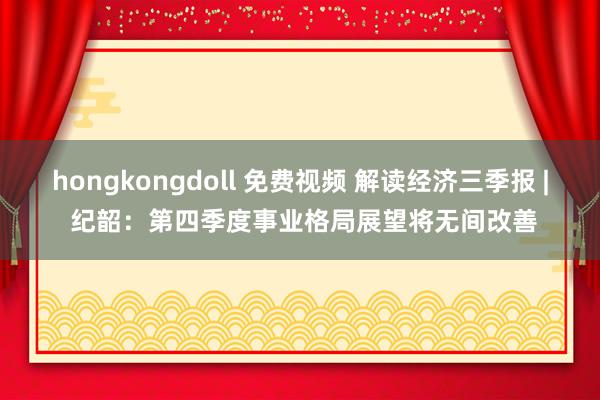 hongkongdoll 免费视频 解读经济三季报 | 纪韶：第四季度事业格局展望将无间改善