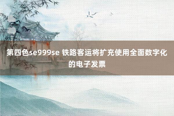 第四色se999se 铁路客运将扩充使用全面数字化的电子发票