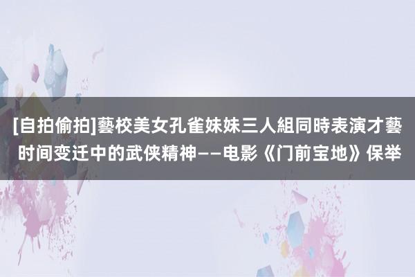 [自拍偷拍]藝校美女孔雀妹妹三人組同時表演才藝 时间变迁中的武侠精神——电影《门前宝地》保举