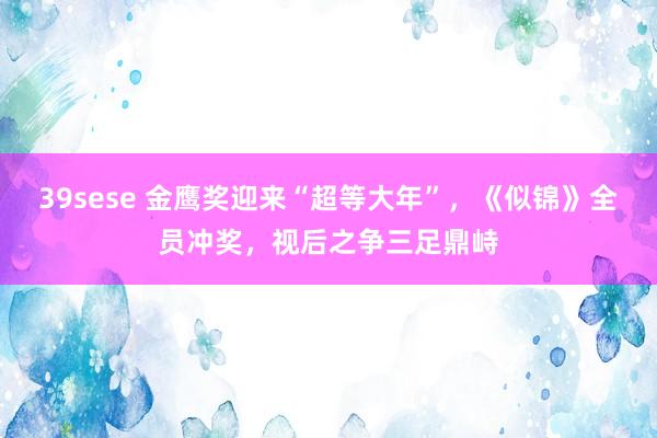 39sese 金鹰奖迎来“超等大年”，《似锦》全员冲奖，视后之争三足鼎峙