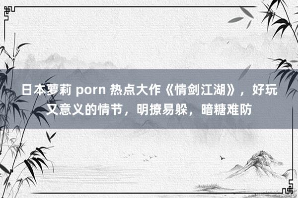 日本萝莉 porn 热点大作《情剑江湖》，好玩又意义的情节，明撩易躲，暗糖难防