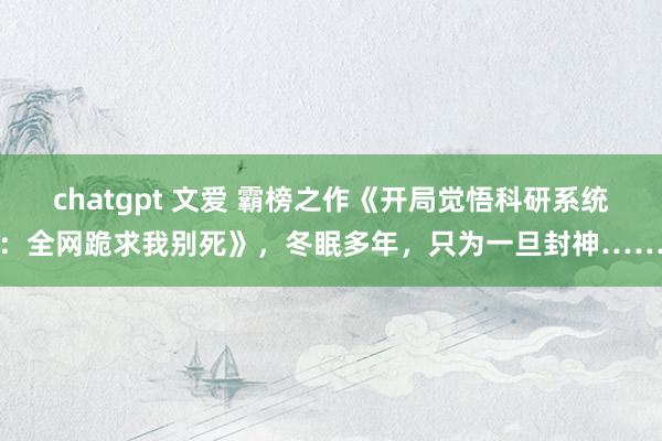 chatgpt 文爱 霸榜之作《开局觉悟科研系统：全网跪求我别死》，冬眠多年，只为一旦封神……