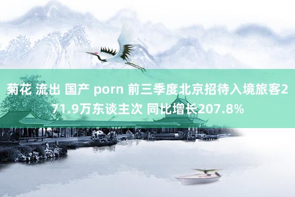 菊花 流出 国产 porn 前三季度北京招待入境旅客271.9万东谈主次 同比增长207.8%