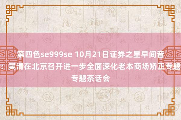 第四色se999se 10月21日证券之星早间音问汇总：吴清在北京召开进一步全面深化老本商场矫正专题茶话会