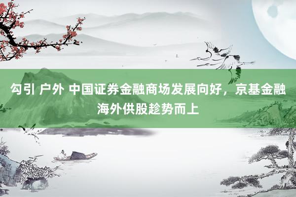 勾引 户外 中国证券金融商场发展向好，京基金融海外供股趁势而上