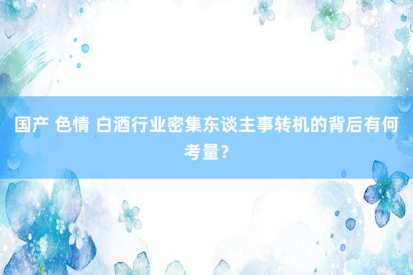 国产 色情 白酒行业密集东谈主事转机的背后有何考量？