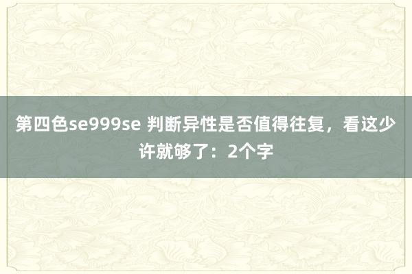 第四色se999se 判断异性是否值得往复，看这少许就够了：2个字