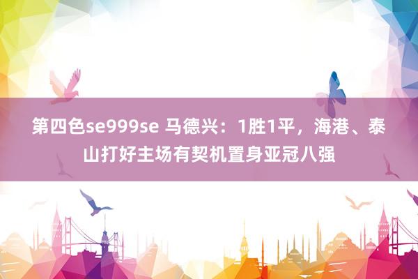 第四色se999se 马德兴：1胜1平，海港、泰山打好主场有契机置身亚冠八强