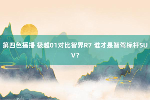 第四色播播 极越01对比智界R7 谁才是智驾标杆SUV？