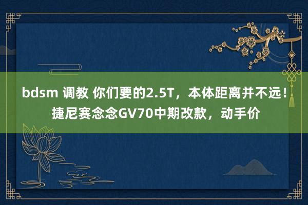 bdsm 调教 你们要的2.5T，本体距离并不远！ 捷尼赛念念GV70中期改款，动手价