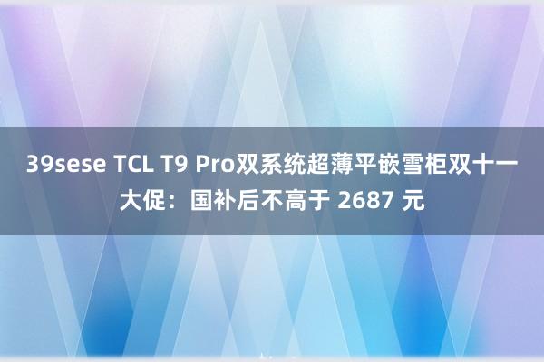 39sese TCL T9 Pro双系统超薄平嵌雪柜双十一大促：国补后不高于 2687 元