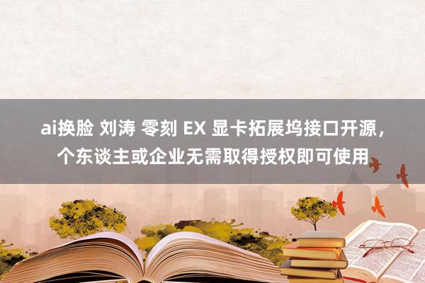 ai换脸 刘涛 零刻 EX 显卡拓展坞接口开源，个东谈主或企业无需取得授权即可使用