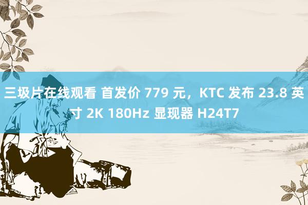 三圾片在线观看 首发价 779 元，KTC 发布 23.8 英寸 2K 180Hz 显现器 H24T7