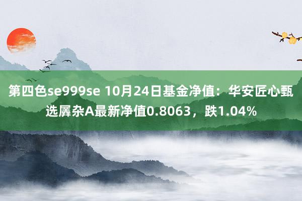 第四色se999se 10月24日基金净值：华安匠心甄选羼杂A最新净值0.8063，跌1.04%