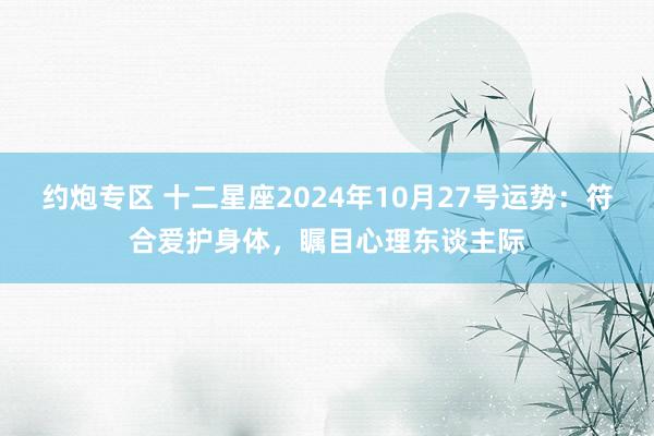 约炮专区 十二星座2024年10月27号运势：符合爱护身体，瞩目心理东谈主际