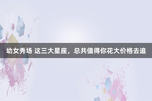 幼女秀场 这三大星座，总共值得你花大价格去追