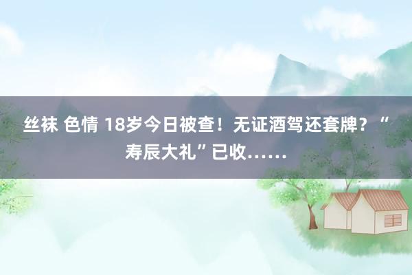 丝袜 色情 18岁今日被查！无证酒驾还套牌？“寿辰大礼”已收……