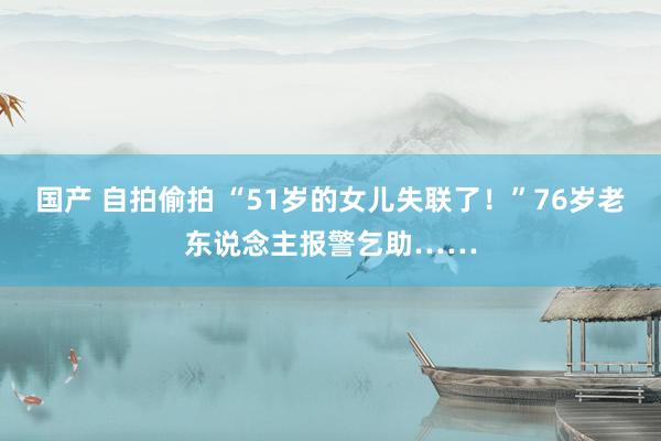 国产 自拍偷拍 “51岁的女儿失联了！”76岁老东说念主报警乞助……