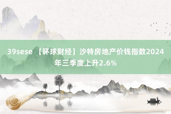 39sese 【环球财经】沙特房地产价钱指数2024年三季度上升2.6%