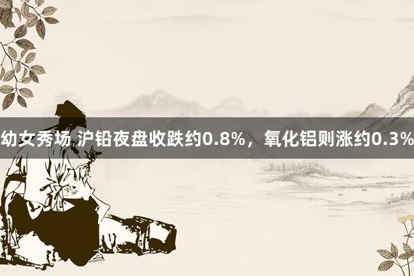 幼女秀场 沪铅夜盘收跌约0.8%，氧化铝则涨约0.3%