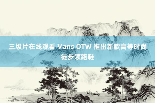 三圾片在线观看 Vans OTW 推出新款高等时尚徒步领路鞋