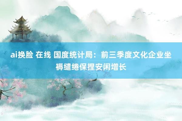 ai换脸 在线 国度统计局：前三季度文化企业坐褥缱绻保捏安闲增长