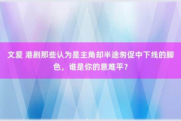 文爱 港剧那些认为是主角却半途匆促中下线的脚色，谁是你的意难平？