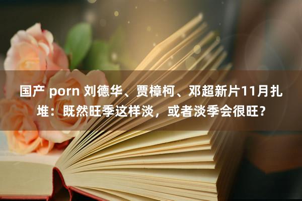 国产 porn 刘德华、贾樟柯、邓超新片11月扎堆：既然旺季这样淡，或者淡季会很旺？