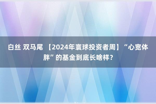 白丝 双马尾 【2024年寰球投资者周】“心宽体胖”的基金到底长啥样？