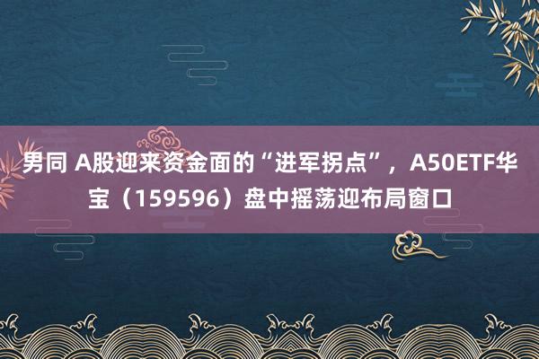 男同 A股迎来资金面的“进军拐点”，A50ETF华宝（159596）盘中摇荡迎布局窗口