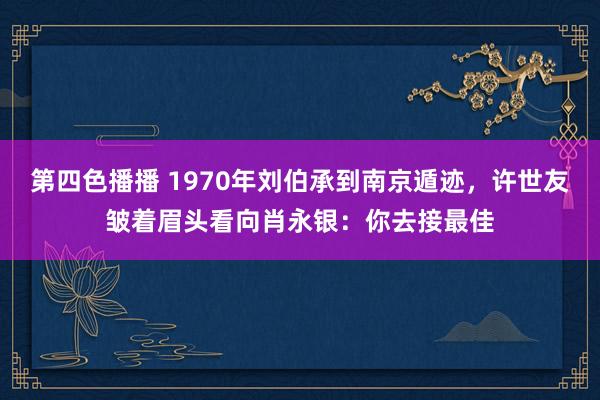 第四色播播 1970年刘伯承到南京遁迹，许世友皱着眉头看向肖永银：你去接最佳