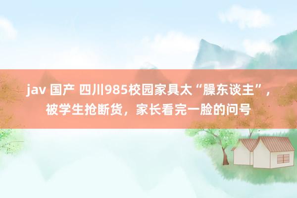 jav 国产 四川985校园家具太“臊东谈主”，被学生抢断货，家长看完一脸的问号