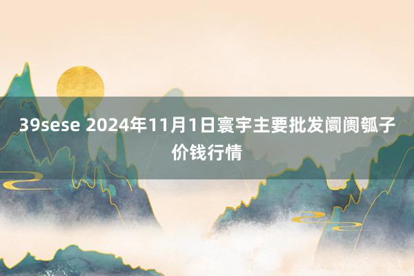 39sese 2024年11月1日寰宇主要批发阛阓瓠子价钱行情