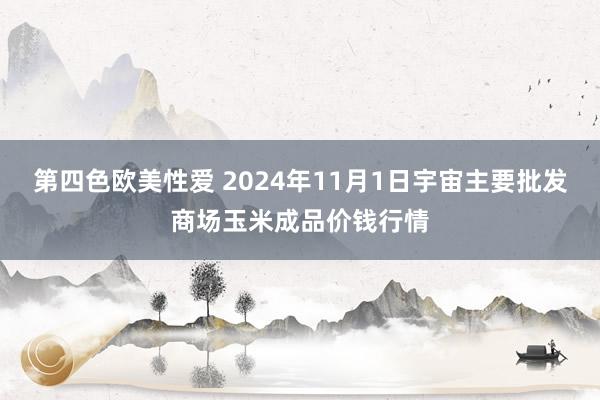 第四色欧美性爱 2024年11月1日宇宙主要批发商场玉米成品价钱行情