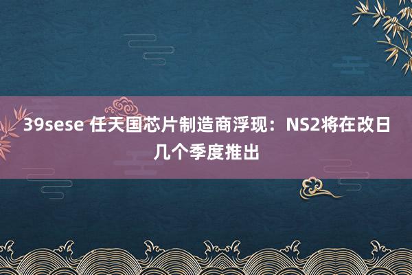 39sese 任天国芯片制造商浮现：NS2将在改日几个季度推出