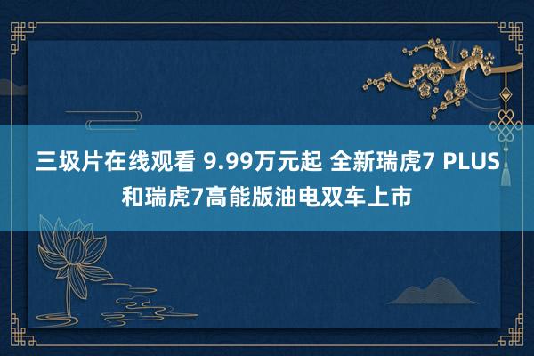 三圾片在线观看 9.99万元起 全新瑞虎7 PLUS和瑞虎7高能版油电双车上市