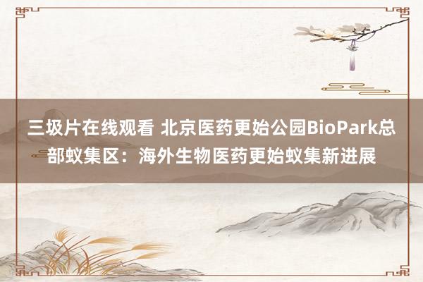 三圾片在线观看 北京医药更始公园BioPark总部蚁集区：海外生物医药更始蚁集新进展