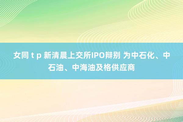 女同 t p 新清晨上交所IPO辩别 为中石化、中石油、中海油及格供应商