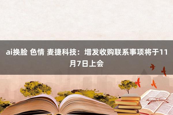 ai换脸 色情 麦捷科技：增发收购联系事项将于11月7日上会