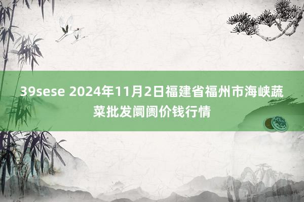 39sese 2024年11月2日福建省福州市海峡蔬菜批发阛阓价钱行情