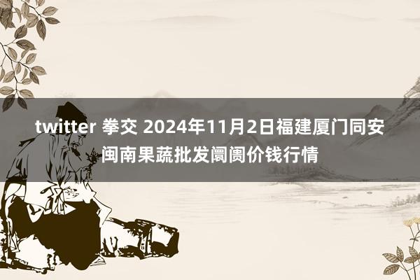 twitter 拳交 2024年11月2日福建厦门同安闽南果蔬批发阛阓价钱行情