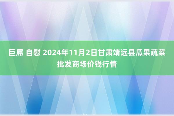 巨屌 自慰 2024年11月2日甘肃靖远县瓜果蔬菜批发商场价钱行情