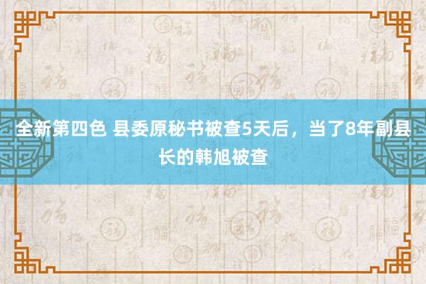 全新第四色 县委原秘书被查5天后，当了8年副县长的韩旭被查