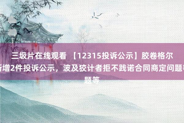 三圾片在线观看 【12315投诉公示】胶卷格尔新增2件投诉公示，波及狡计者拒不践诺合同商定问题等