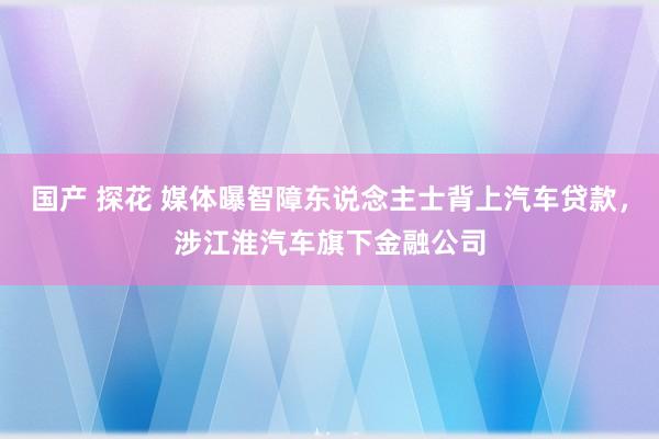 国产 探花 媒体曝智障东说念主士背上汽车贷款，涉江淮汽车旗下金融公司