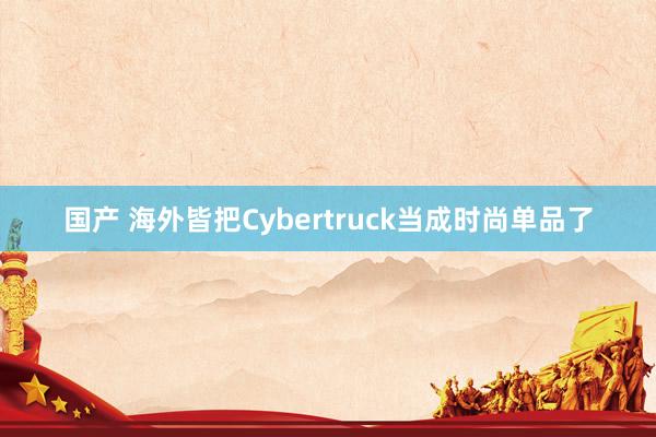 国产 海外皆把Cybertruck当成时尚单品了