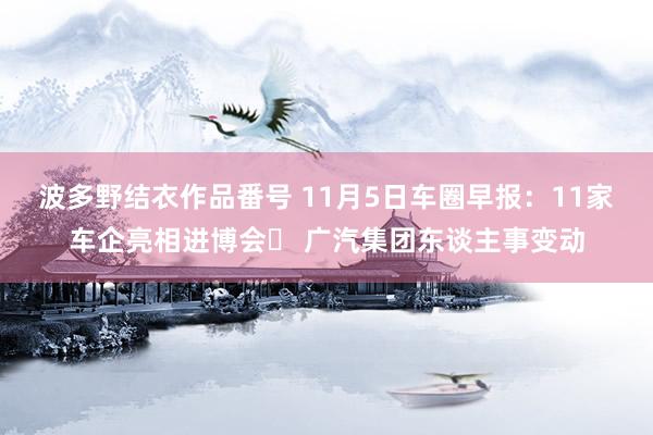 波多野结衣作品番号 11月5日车圈早报：11家车企亮相进博会‬ 广汽集团东谈主事变动