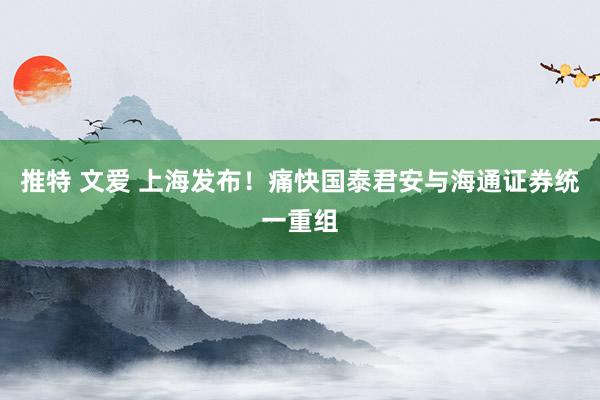 推特 文爱 上海发布！痛快国泰君安与海通证券统一重组