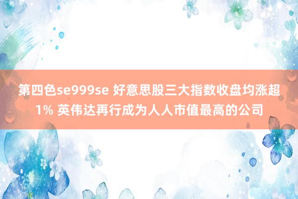 第四色se999se 好意思股三大指数收盘均涨超1% 英伟达再行成为人人市值最高的公司